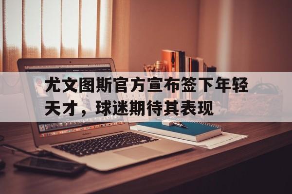 尤文图斯官方宣布签下年轻天才,球迷期待其表现的简单介绍