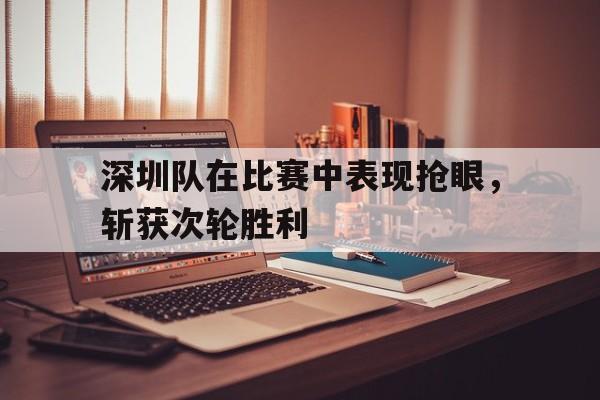 关于深圳队在比赛中表现抢眼，斩获次轮胜利的信息